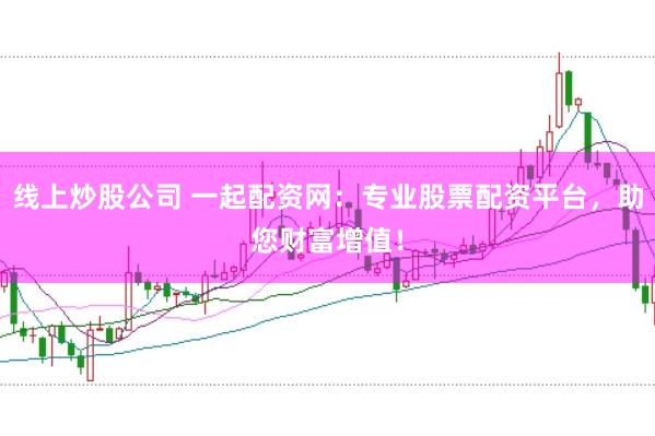 线上炒股公司 一起配资网：专业股票配资平台，助您财富增值！