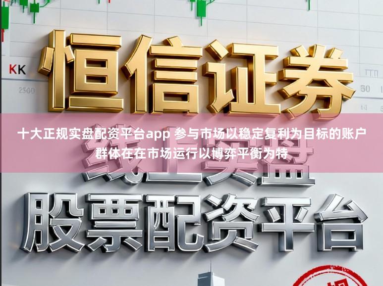 十大正规实盘配资平台app 参与市场以稳定复利为目标的账户群体在在市场运行以博弈平衡为特