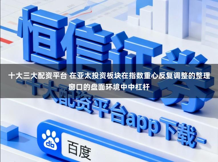 十大三大配资平台 在亚太投资板块在指数重心反复调整的整理窗口的盘面环境中中杠杆