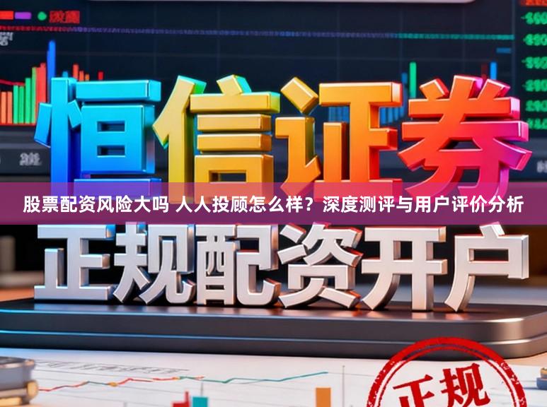 股票配资风险大吗 人人投顾怎么样？深度测评与用户评价分析