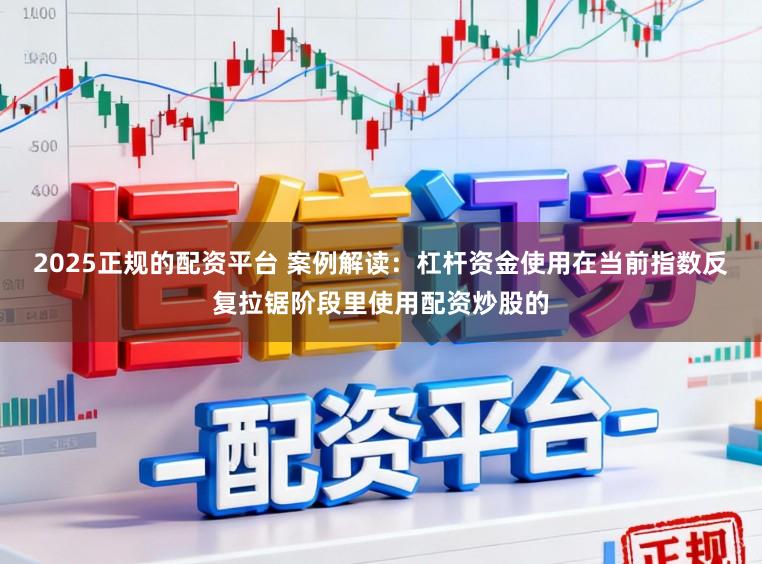 2025正规的配资平台 案例解读：杠杆资金使用在当前指数反复拉锯阶段里使用配资炒股的