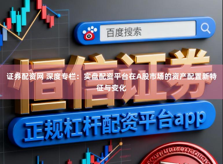证券配资网 深度专栏：实盘配资平台在A股市场的资产配置新特征与变化