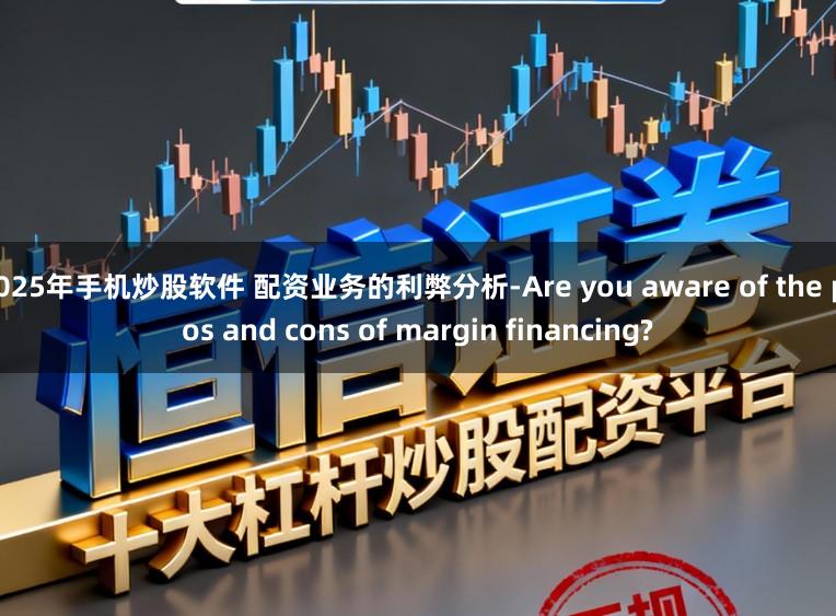 2025年手机炒股软件 配资业务的利弊分析-Are you aware of the pros and cons of margin financing?